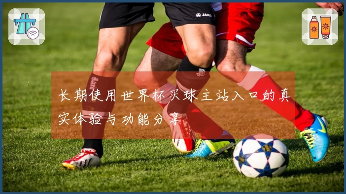 长期使用世界杯买球主站入口的真实体验与功能分享